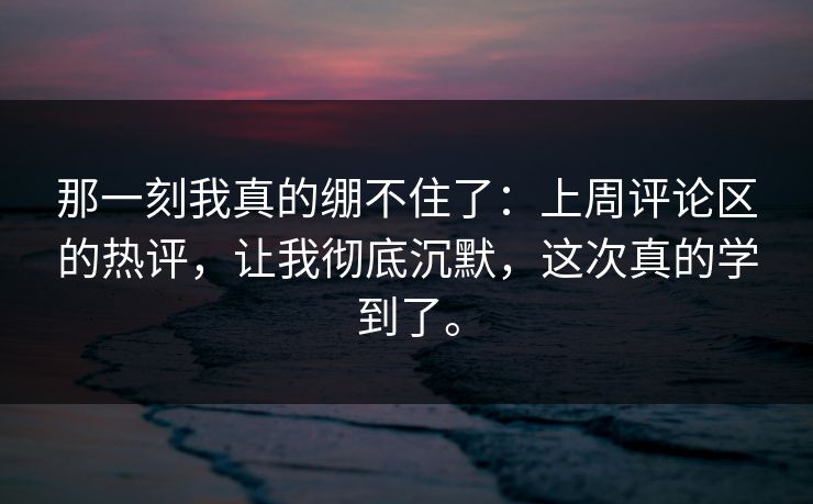 那一刻我真的绷不住了：上周评论区的热评，让我彻底沉默，这次真的学到了。