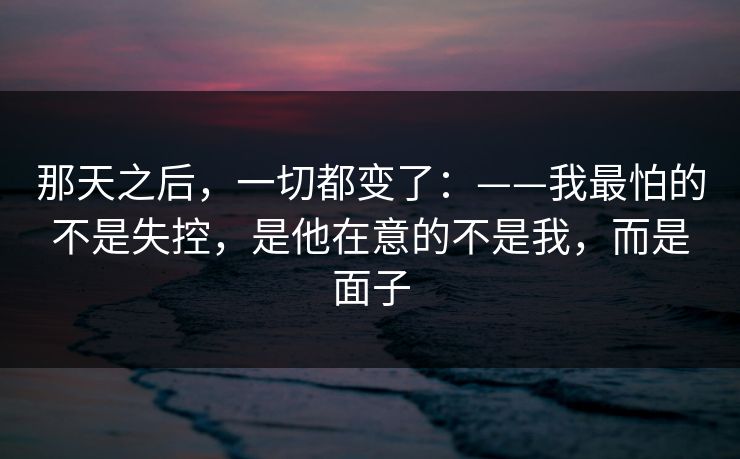 那天之后，一切都变了：——我最怕的不是失控，是他在意的不是我，而是面子
