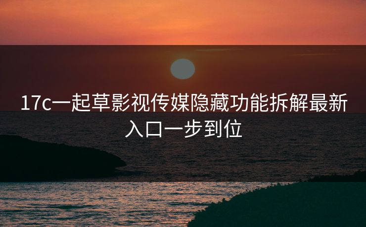17c一起草影视传媒隐藏功能拆解最新入口一步到位