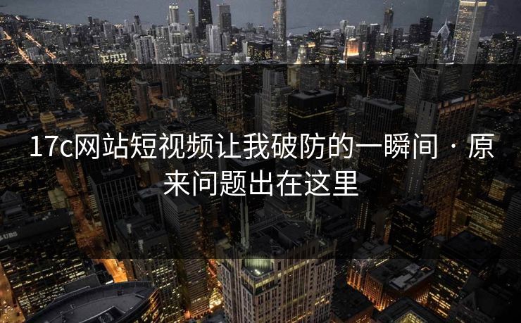 17c网站短视频让我破防的一瞬间 · 原来问题出在这里