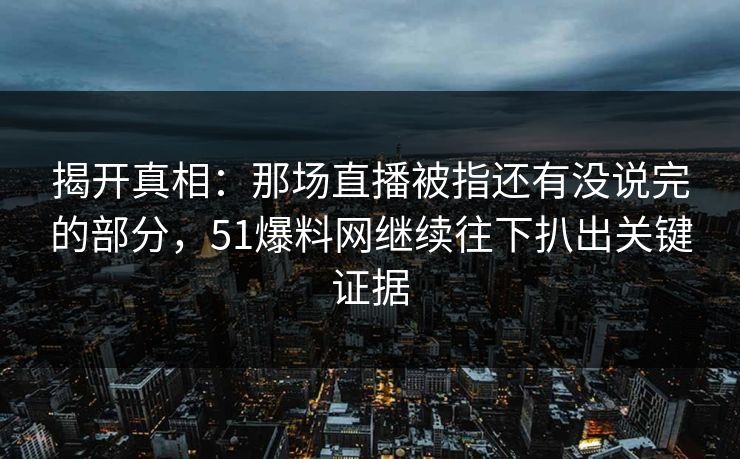 揭开真相：那场直播被指还有没说完的部分，51爆料网继续往下扒出关键证据