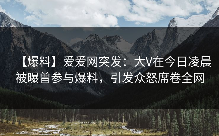 【爆料】爱爱网突发：大V在今日凌晨被曝曾参与爆料，引发众怒席卷全网