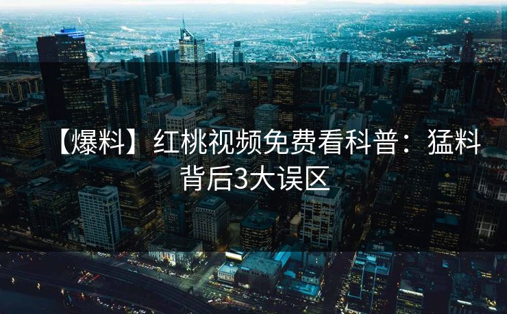 【爆料】红桃视频免费看科普:猛料背后3大误区 【爆料】红桃视频免费看科普:猛料背后3大误区