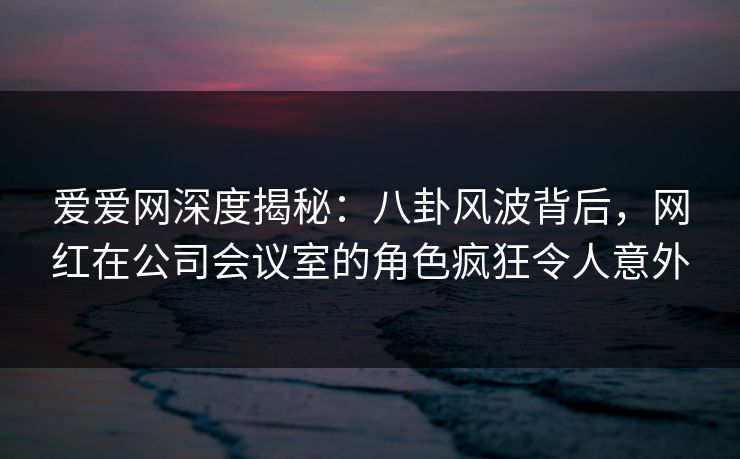 爱爱网深度揭秘:八卦风波背后,网红在公司会议室的角色疯狂令人意外 爱爱网深度揭秘:八卦风波背后,网红在公司会议室的角色疯狂令人意外