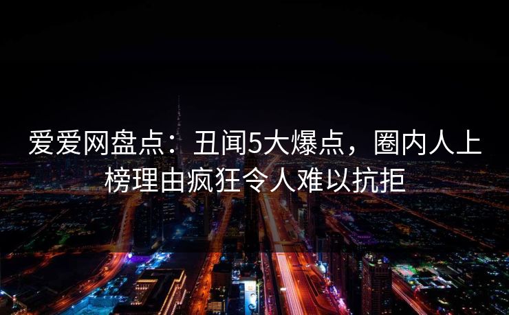 爱爱网盘点:丑闻5大爆点,圈内人上榜理由疯狂令人难以抗拒