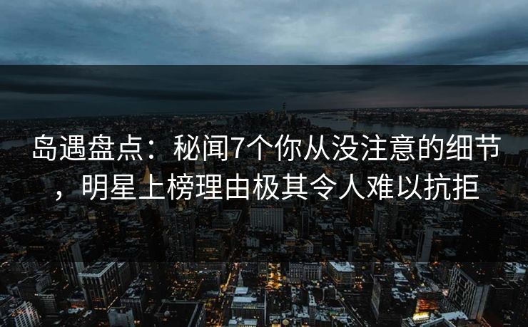 岛遇盘点:秘闻7个你从没注意的细节,明星上榜理由极其令人难以抗拒