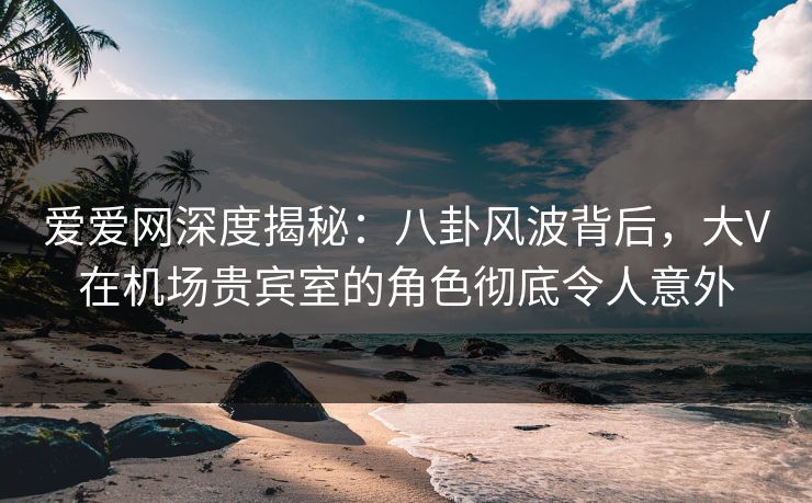 爱爱网深度揭秘:八卦风波背后,大V在机场贵宾室的角色彻底令人意外 爱爱网深度揭秘:八卦风波背后,大V在机场贵宾室的角色彻底令人意外