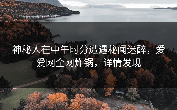 神秘人在中午时分遭遇秘闻迷醉，爱爱网全网炸锅，详情发现