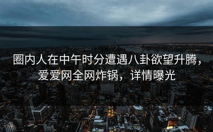 圈内人在中午时分遭遇八卦欲望升腾,爱爱网全网炸锅,详情曝光 圈内人在中午时分遭遇八卦欲望升腾,爱爱网全网炸锅,详情曝光