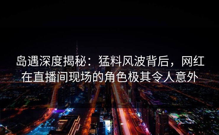 岛遇深度揭秘:猛料风波背后,网红在直播间现场的角色极其令人意外