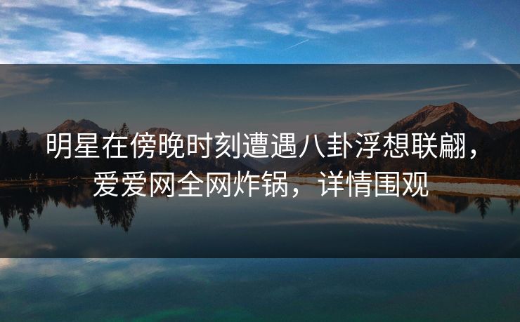 明星在傍晚时刻遭遇八卦浮想联翩，爱爱网全网炸锅，详情围观