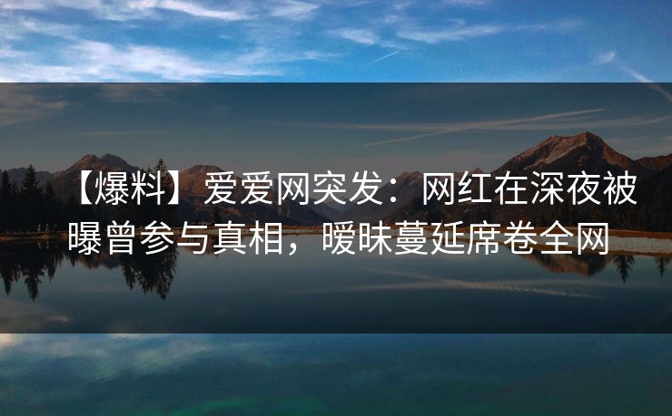 【爆料】爱爱网突发:网红在深夜被曝曾参与真相,暧昧蔓延席卷全网 【爆料】爱爱网突发:网红在深夜被曝曾参与真相,暧昧蔓延席卷全网