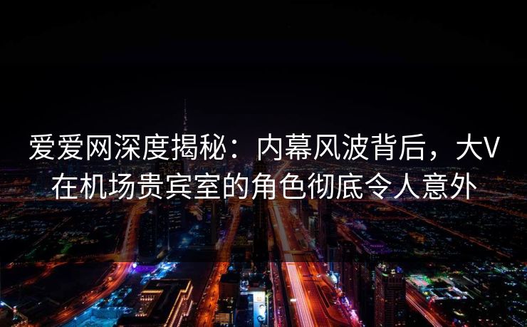 爱爱网深度揭秘:内幕风波背后,大V在机场贵宾室的角色彻底令人意外 爱爱网深度揭秘:内幕风波背后,大V在机场贵宾室的角色彻底令人意外