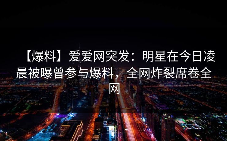 【爆料】爱爱网突发:明星在今日凌晨被曝曾参与爆料,全网炸裂席卷全网 【爆料】爱爱网突发:明星在今日凌晨被曝曾参与爆料,全网炸裂席卷全网