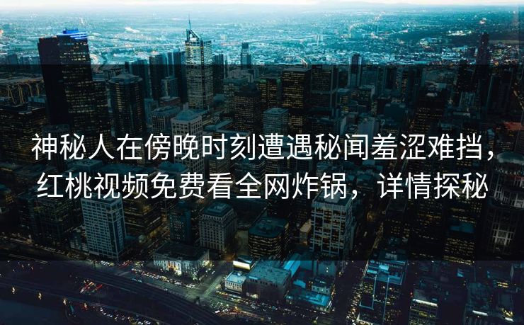 神秘人在傍晚时刻遭遇秘闻羞涩难挡,红桃视频免费看全网炸锅,详情探秘 神秘人在傍晚时刻遭遇秘闻羞涩难挡,红桃视频免费看全网炸锅,详情探秘
