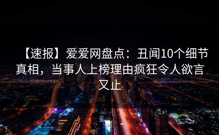 【速报】爱爱网盘点:丑闻10个细节真相,当事人上榜理由疯狂令人欲言又止