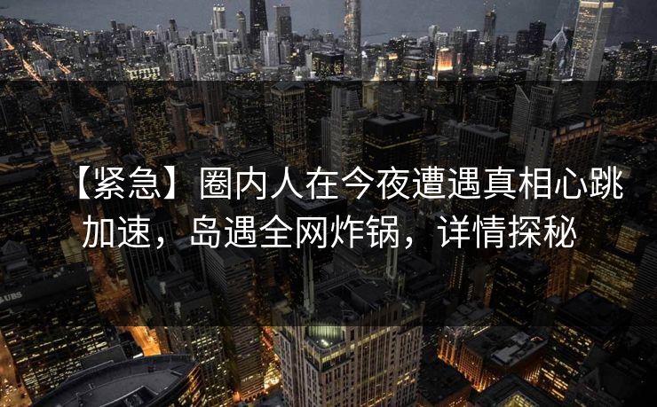 【紧急】圈内人在今夜遭遇真相心跳加速,岛遇全网炸锅,详情探秘