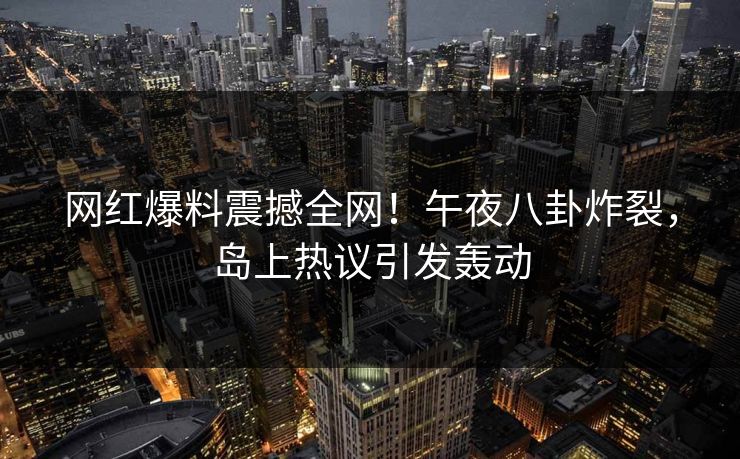 网红爆料震撼全网!午夜八卦炸裂,岛上热议引发轰动