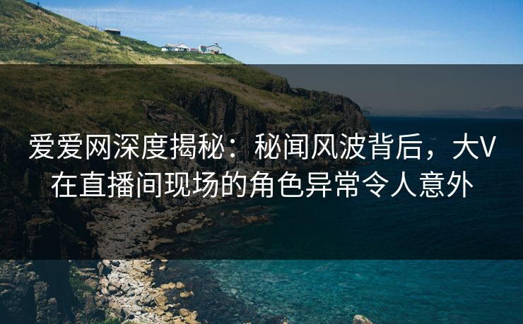 爱爱网深度揭秘:秘闻风波背后,大V在直播间现场的角色异常令人意外 爱爱网深度揭秘:秘闻风波背后,大V在直播间现场的角色异常令人意外