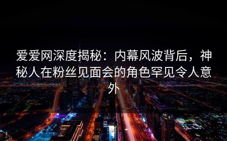 爱爱网深度揭秘:内幕风波背后,神秘人在粉丝见面会的角色罕见令人意外 爱爱网深度揭秘:内幕风波背后,神秘人在粉丝见面会的角色罕见令人意外