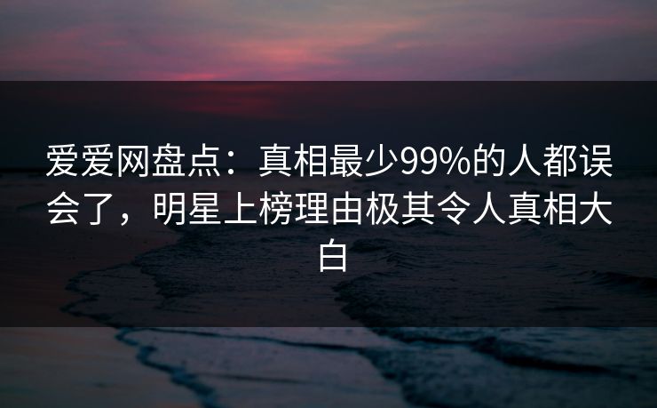 爱爱网盘点:真相最少99%的人都误会了,明星上榜理由极其令人真相大白 爱爱网盘点:真相最少99%的人都误会了,明星上榜理由极其令人真相大白