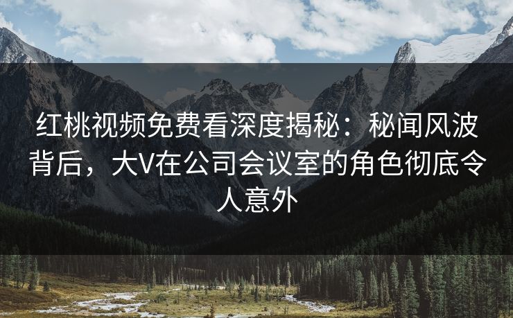 红桃视频免费看深度揭秘:秘闻风波背后,大V在公司会议室的角色彻底令人意外 红桃视频免费看深度揭秘:秘闻风波背后,大V在公司会议室的角色彻底令人意外
