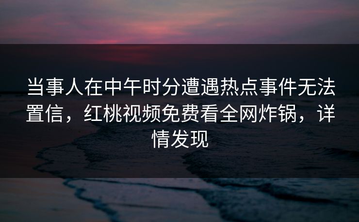 当事人在中午时分遭遇热点事件无法置信,红桃视频免费看全网炸锅,详情发现 当事人在中午时分遭遇热点事件无法置信,红桃视频免费看全网炸锅,详情发现