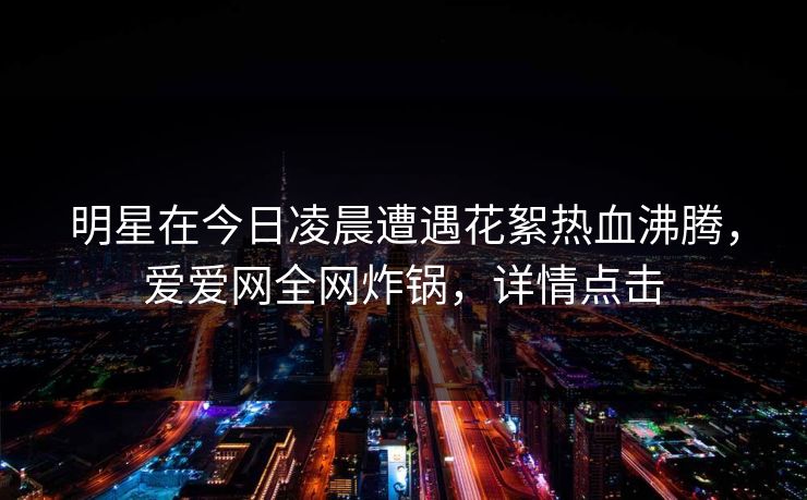 明星在今日凌晨遭遇花絮热血沸腾，爱爱网全网炸锅，详情点击
