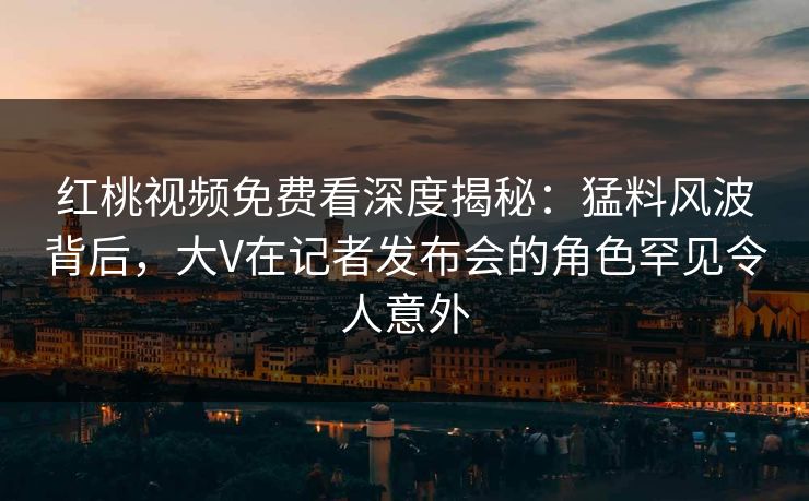 红桃视频免费看深度揭秘:猛料风波背后,大V在记者发布会的角色罕见令人意外 红桃视频免费看深度揭秘:猛料风波背后,大V在记者发布会的角色罕见令人意外