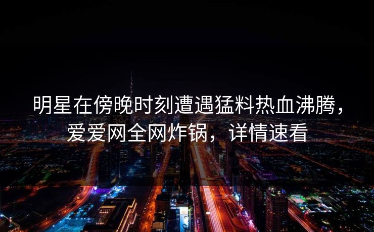 明星在傍晚时刻遭遇猛料热血沸腾,爱爱网全网炸锅,详情速看 明星在傍晚时刻遭遇猛料热血沸腾,爱爱网全网炸锅,详情速看
