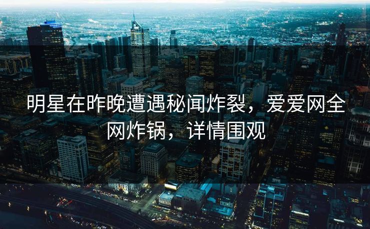 明星在昨晚遭遇秘闻炸裂,爱爱网全网炸锅,详情围观 明星在昨晚遭遇秘闻炸裂,爱爱网全网炸锅,详情围观