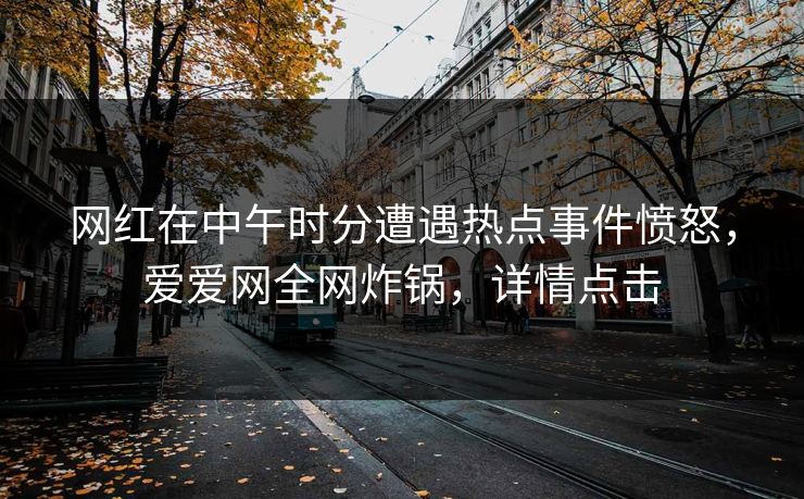 网红在中午时分遭遇热点事件愤怒,爱爱网全网炸锅,详情点击 网红在中午时分遭遇热点事件愤怒,爱爱网全网炸锅,详情点击