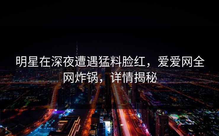 明星在深夜遭遇猛料脸红,爱爱网全网炸锅,详情揭秘 明星在深夜遭遇猛料脸红,爱爱网全网炸锅,详情揭秘