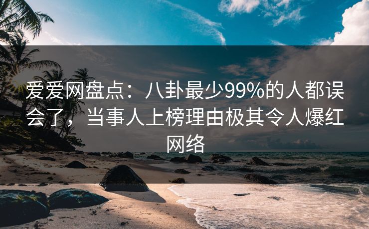 爱爱网盘点:八卦最少99%的人都误会了,当事人上榜理由极其令人爆红网络
