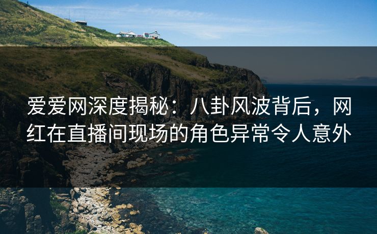 爱爱网深度揭秘:八卦风波背后,网红在直播间现场的角色异常令人意外