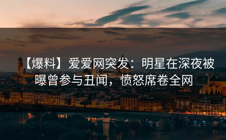 【爆料】爱爱网突发:明星在深夜被曝曾参与丑闻,愤怒席卷全网