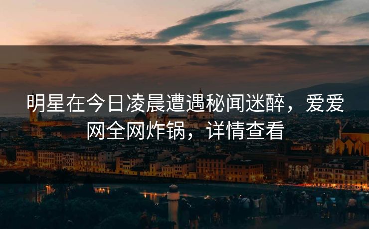 明星在今日凌晨遭遇秘闻迷醉,爱爱网全网炸锅,详情查看