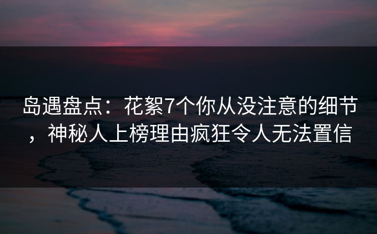 岛遇盘点:花絮7个你从没注意的细节,神秘人上榜理由疯狂令人无法置信