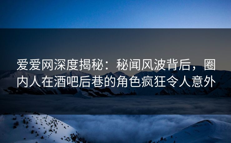爱爱网深度揭秘:秘闻风波背后,圈内人在酒吧后巷的角色疯狂令人意外