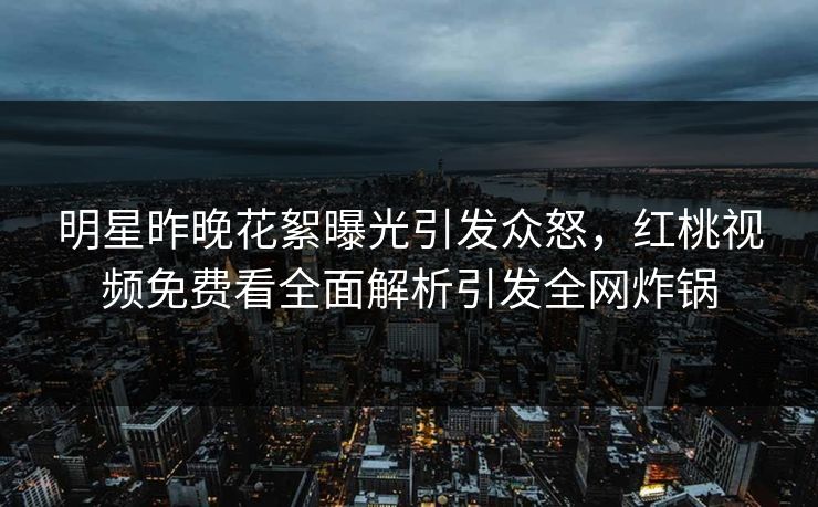 明星昨晚花絮曝光引发众怒,红桃视频免费看全面解析引发全网炸锅