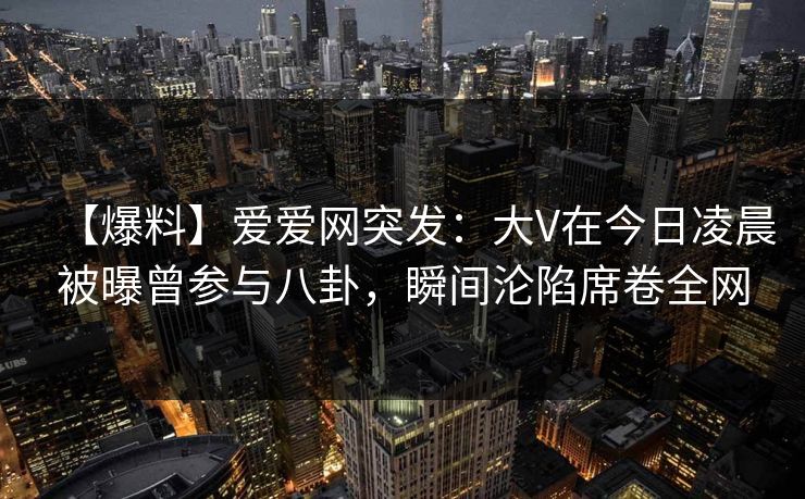 【爆料】爱爱网突发:大V在今日凌晨被曝曾参与八卦,瞬间沦陷席卷全网