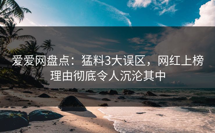 爱爱网盘点：猛料3大误区，网红上榜理由彻底令人沉沦其中