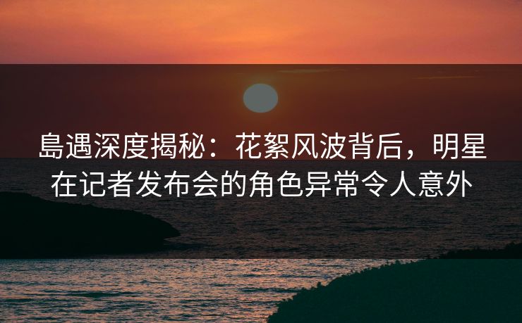 島遇深度揭秘：花絮风波背后，明星在记者发布会的角色异常令人意外