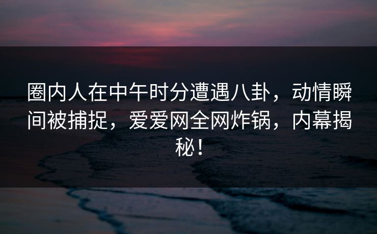 圈内人在中午时分遭遇八卦,动情瞬间被捕捉,爱爱网全网炸锅,内幕揭秘!
