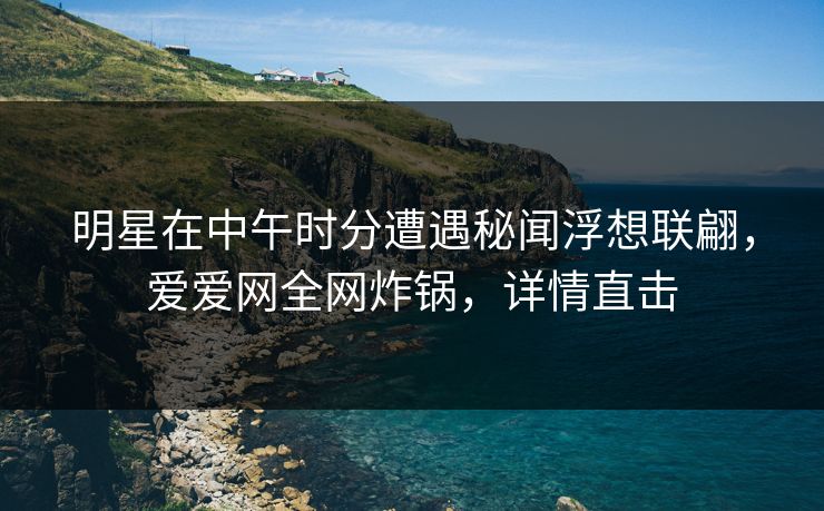 明星在中午时分遭遇秘闻浮想联翩,爱爱网全网炸锅,详情直击
