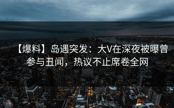 【爆料】岛遇突发:大V在深夜被曝曾参与丑闻,热议不止席卷全网 【爆料】岛遇突发:大V在深夜被曝曾参与丑闻,热议不止席卷全网
