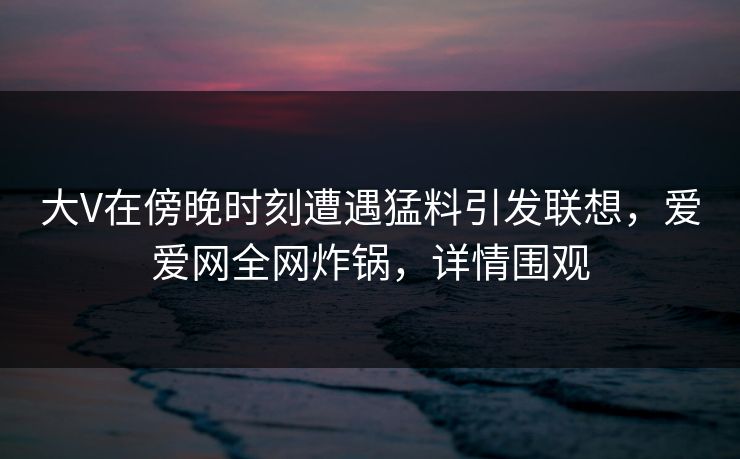 大V在傍晚时刻遭遇猛料引发联想,爱爱网全网炸锅,详情围观