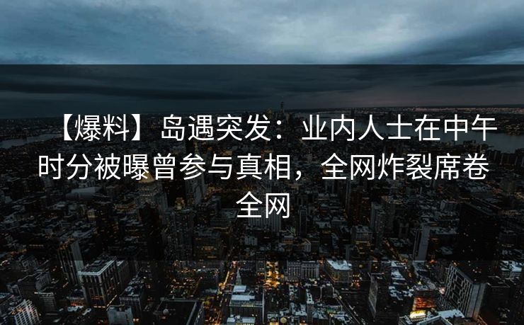 【爆料】岛遇突发:业内人士在中午时分被曝曾参与真相,全网炸裂席卷全网