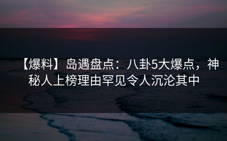 【爆料】岛遇盘点:八卦5大爆点,神秘人上榜理由罕见令人沉沦其中