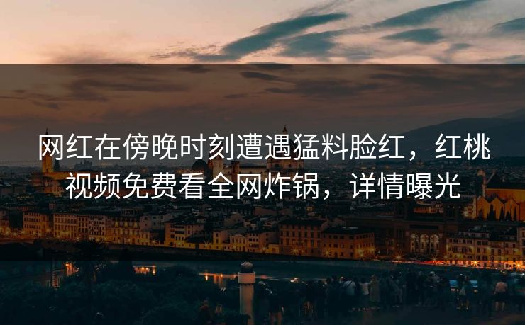 网红在傍晚时刻遭遇猛料脸红,红桃视频免费看全网炸锅,详情曝光
